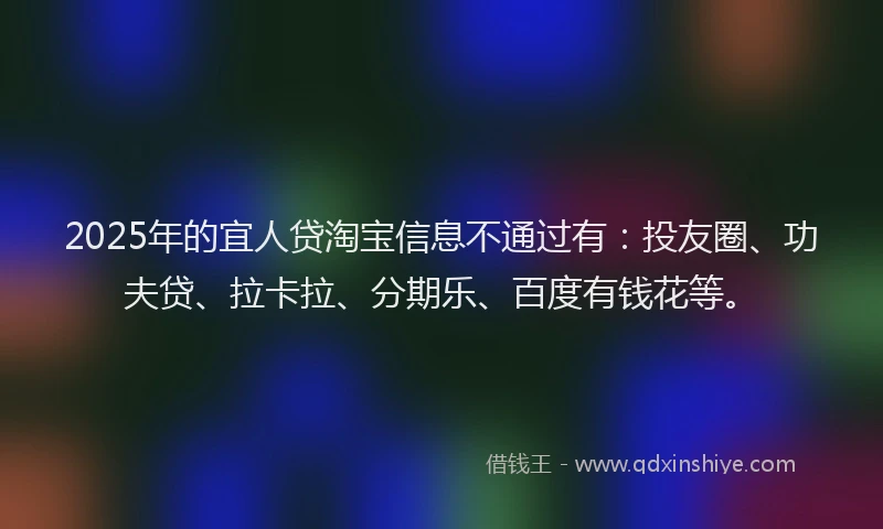 2025年的宜人贷淘宝信息不通过有：投友圈、功夫贷、拉卡拉、分期乐、百度有钱花等。