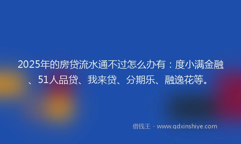 2025年的房贷流水通不过怎么办有：度小满金融、51人品贷、我来贷、分期乐、融逸花等。