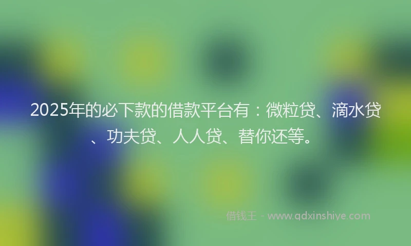 2025年的必下款的借款平台有：微粒贷、滴水贷、功夫贷、人人贷、替你还等。