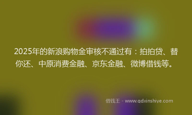 2025年的新浪购物金审核不通过有：拍拍贷、替你还、中原消费金融、京东金融、微博借钱等。
