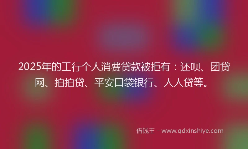 2025年的工行个人消费贷款被拒有：还呗、团贷网、拍拍贷、平安口袋银行、人人贷等。