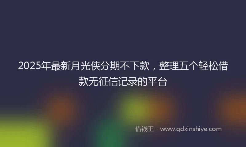 2025年最新月光侠分期不下款，整理五个轻松借款无征信记录的平台