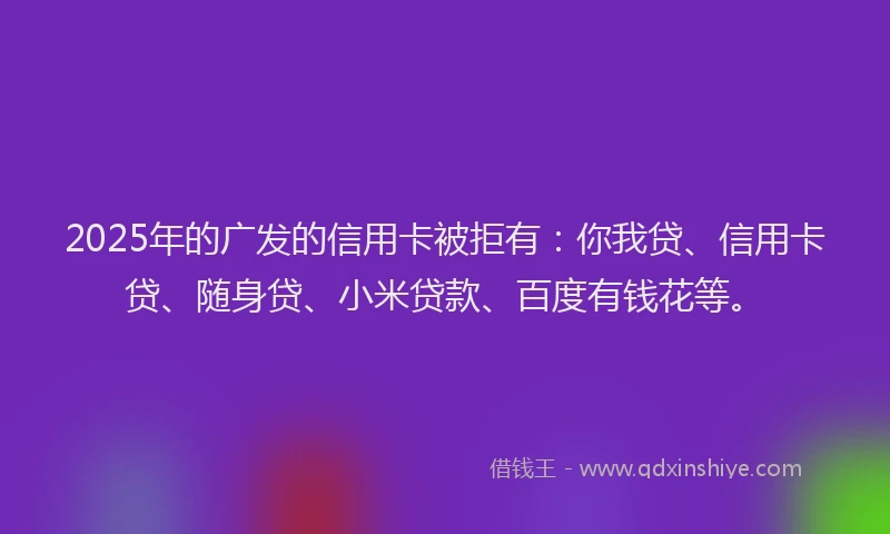 2025年的广发的信用卡被拒有：你我贷、信用卡贷、随身贷、小米贷款、百度有钱花等。