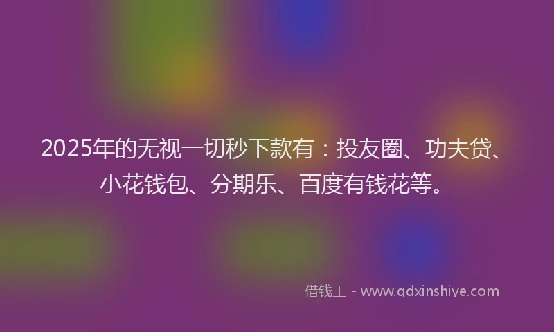 2025年的无视一切秒下款有：投友圈、功夫贷、小花钱包、分期乐、百度有钱花等。