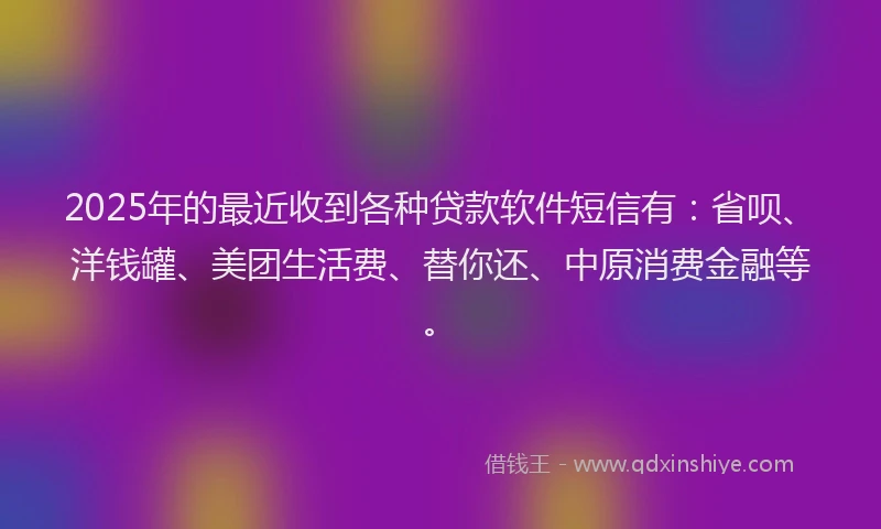 2025年的最近收到各种贷款软件短信有：省呗、洋钱罐、美团生活费、替你还、中原消费金融等。