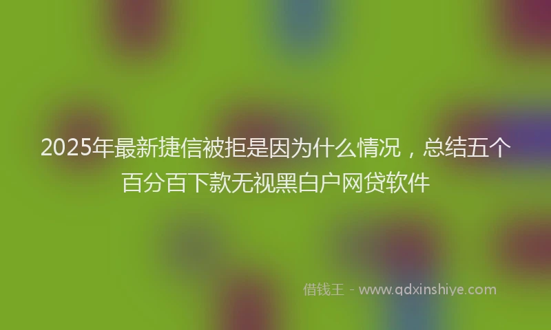 2025年最新捷信被拒是因为什么情况，总结五个百分百下款无视黑白户网贷软件