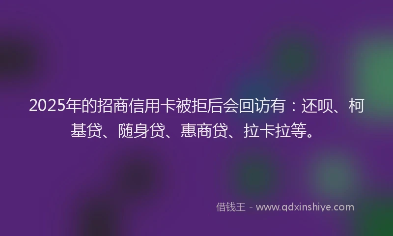 2025年的招商信用卡被拒后会回访有：还呗、柯基贷、随身贷、惠商贷、拉卡拉等。