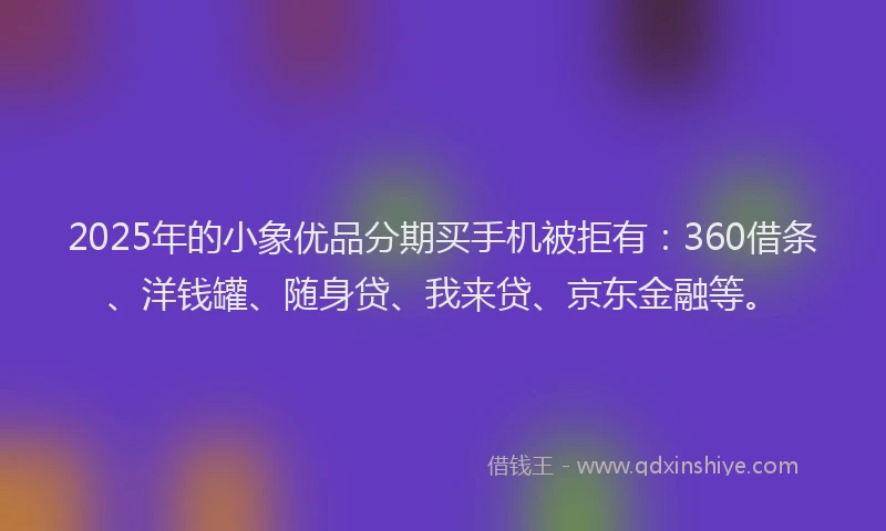2025年的小象优品分期买手机被拒有：360借条、洋钱罐、随身贷、我来贷、京东金融等。
