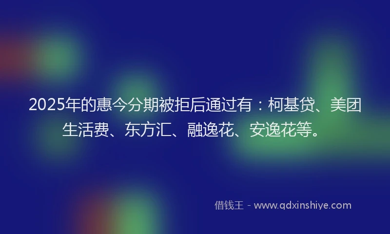 2025年的惠今分期被拒后通过有：柯基贷、美团生活费、东方汇、融逸花、安逸花等。