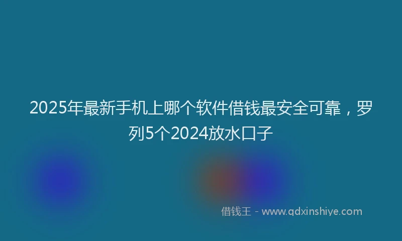 2025年最新手机上哪个软件借钱最安全可靠，罗列5个2024放水口子