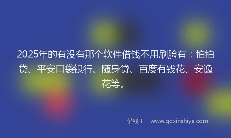 2025年的有没有那个软件借钱不用刷脸有：拍拍贷、平安口袋银行、随身贷、百度有钱花、安逸花等。