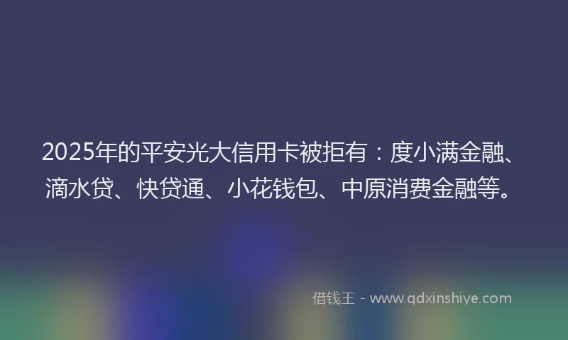 2025年的平安光大信用卡被拒有：度小满金融、滴水贷、快贷通、小花钱包、中原消费金融等。
