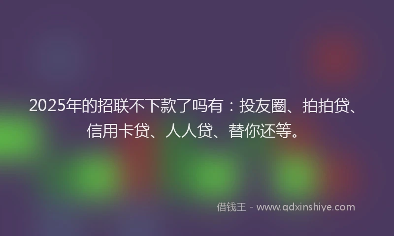 2025年的招联不下款了吗有：投友圈、拍拍贷、信用卡贷、人人贷、替你还等。