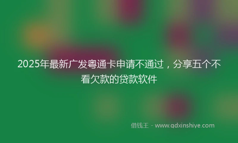 2025年最新广发粤通卡申请不通过，分享五个不看欠款的贷款软件
