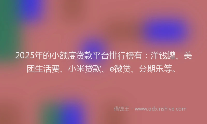 2025年的小额度贷款平台排行榜有：洋钱罐、美团生活费、小米贷款、e微贷、分期乐等。