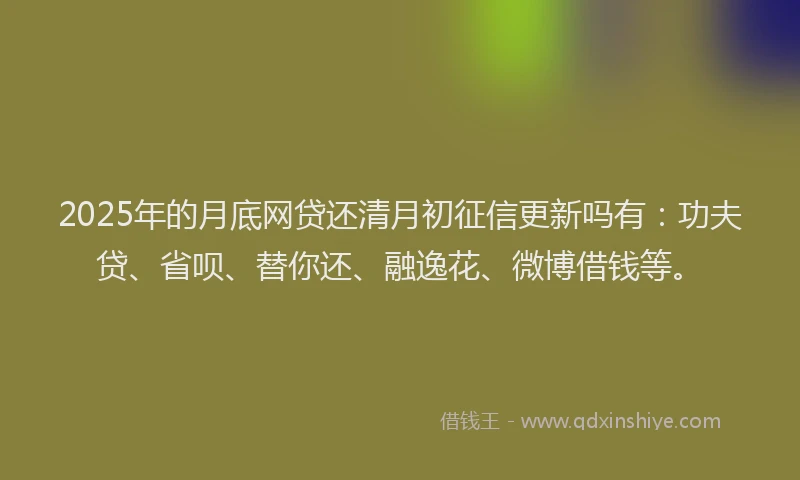 2025年的月底网贷还清月初征信更新吗有：功夫贷、省呗、替你还、融逸花、微博借钱等。