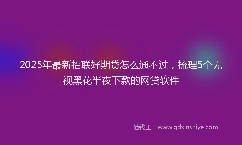 2025年最新招联好期贷怎么通不过，梳理5个无视黑花半夜下款的网贷软件