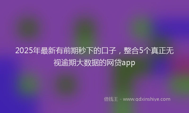 2025年最新有前期秒下的口子，整合5个真正无视逾期大数据的网贷app