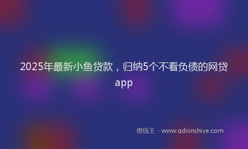 2025年最新小鱼贷款，归纳5个不看负债的网贷app