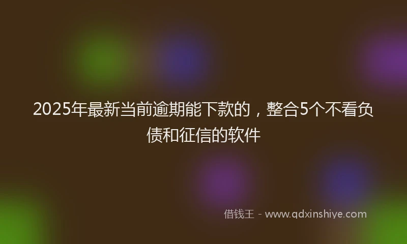 2025年最新当前逾期能下款的，整合5个不看负债和征信的软件