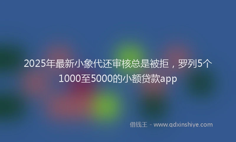 2025年最新小象代还审核总是被拒，罗列5个1000至5000的小额贷款app