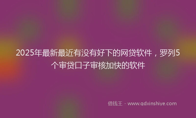 2025年最新最近有没有好下的网贷软件，罗列5个审贷口子审核加快的软件