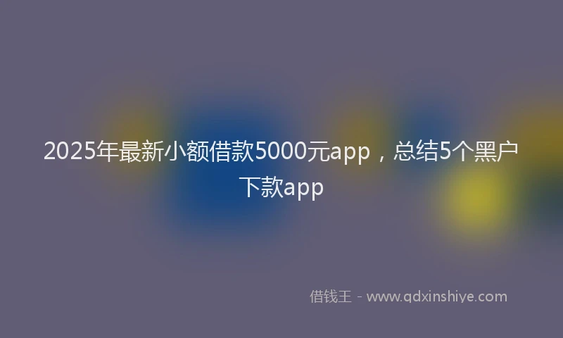 2025年最新小额借款5000元app，总结5个黑户下款app