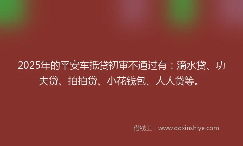 2025年的平安车抵贷初审不通过有：滴水贷、功夫贷、拍拍贷、小花钱包、人人贷等。