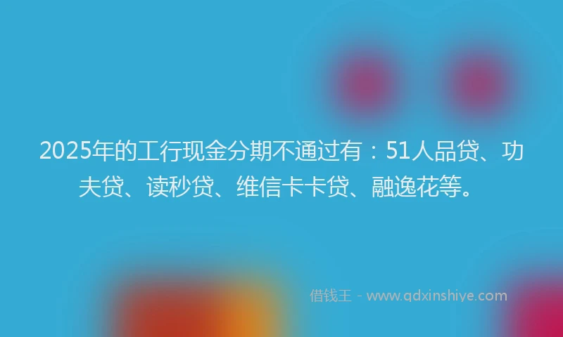 2025年的工行现金分期不通过有：51人品贷、功夫贷、读秒贷、维信卡卡贷、融逸花等。