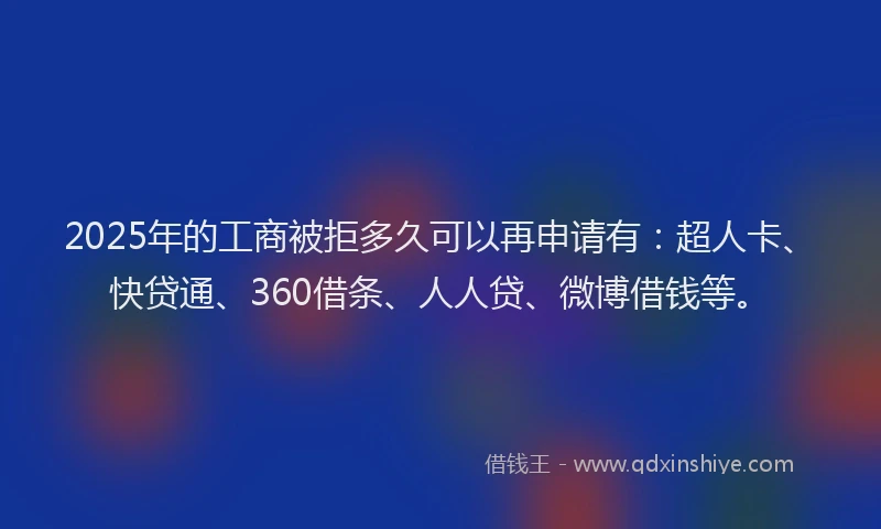 2025年的工商被拒多久可以再申请有：超人卡、快贷通、360借条、人人贷、微博借钱等。
