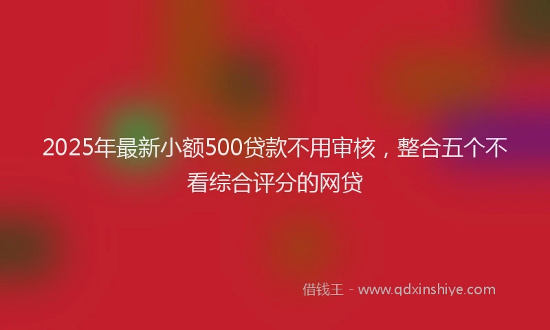 2025年最新小额500贷款不用审核，整合五个不看综合评分的网贷