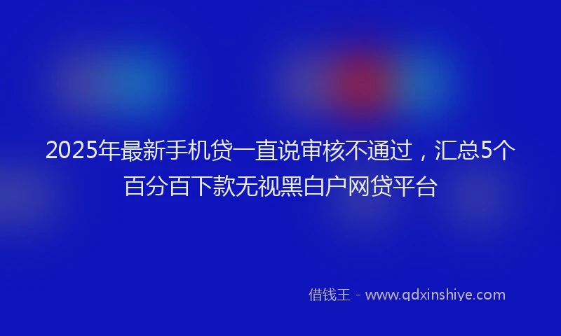 2025年最新手机贷一直说审核不通过，汇总5个百分百下款无视黑白户网贷平台