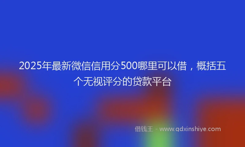 2025年最新微信信用分500哪里可以借，概括五个无视评分的贷款平台