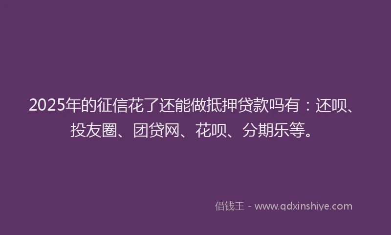 2025年的征信花了还能做抵押贷款吗有：还呗、投友圈、团贷网、花呗、分期乐等。
