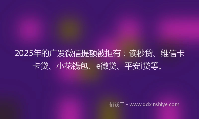 2025年的广发微信提额被拒有：读秒贷、维信卡卡贷、小花钱包、e微贷、平安i贷等。