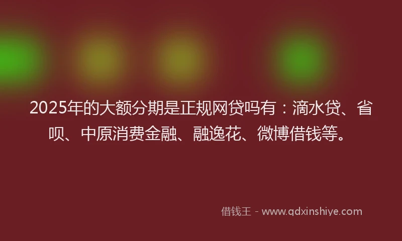 2025年的大额分期是正规网贷吗有：滴水贷、省呗、中原消费金融、融逸花、微博借钱等。