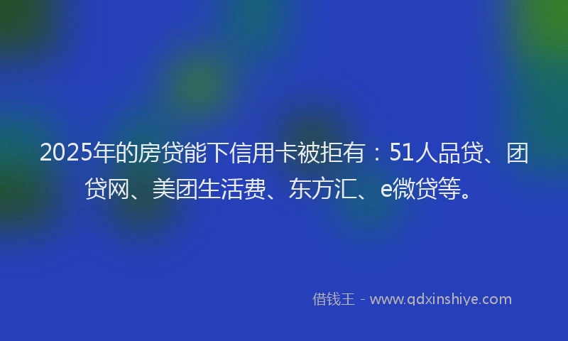 2025年的房贷能下信用卡被拒有：51人品贷、团贷网、美团生活费、东方汇、e微贷等。