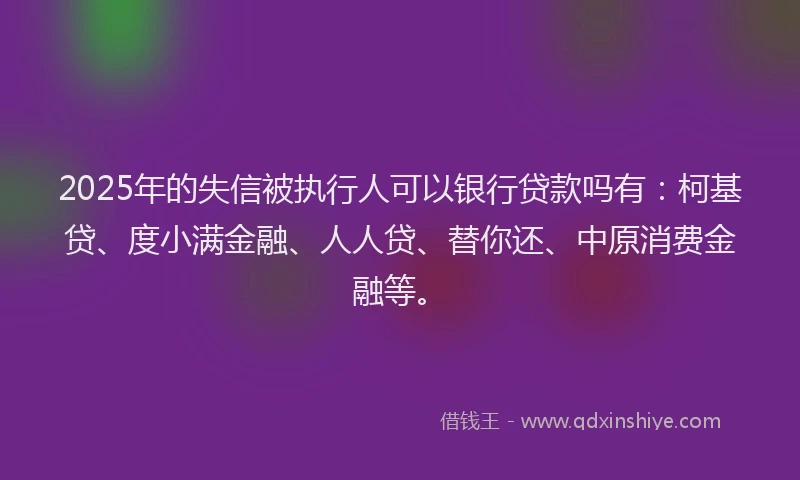 2025年的失信被执行人可以银行贷款吗有：柯基贷、度小满金融、人人贷、替你还、中原消费金融等。