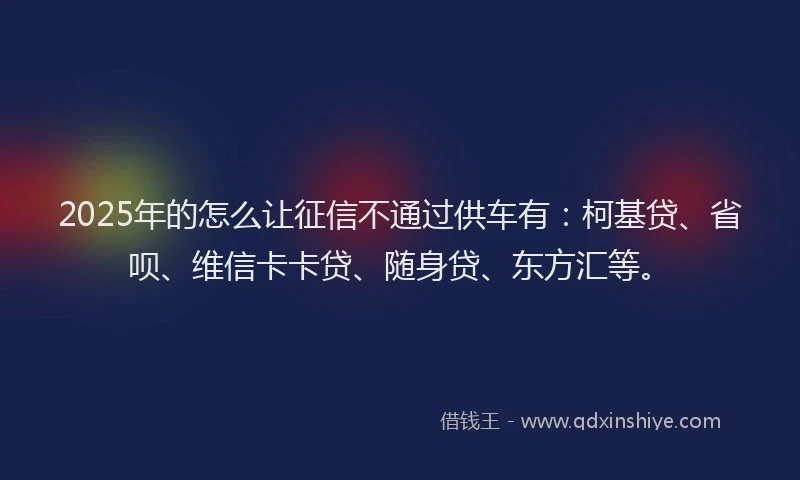 2025年的怎么让征信不通过供车有：柯基贷、省呗、维信卡卡贷、随身贷、东方汇等。