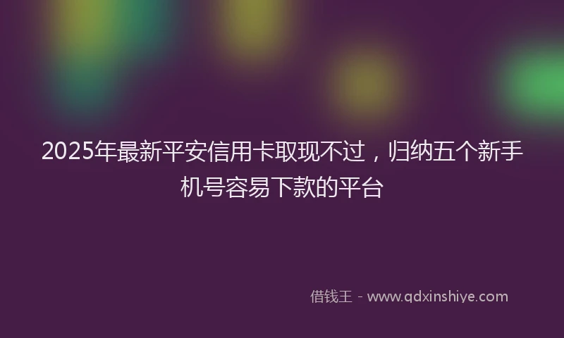 2025年最新平安信用卡取现不过，归纳五个新手机号容易下款的平台
