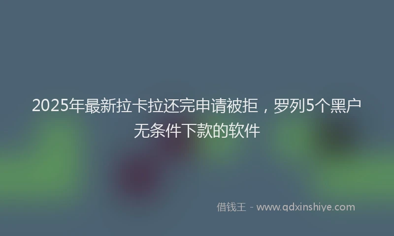 2025年最新拉卡拉还完申请被拒，罗列5个黑户无条件下款的软件