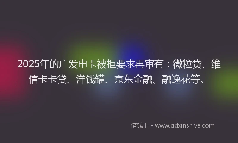 2025年的广发申卡被拒要求再审有：微粒贷、维信卡卡贷、洋钱罐、京东金融、融逸花等。