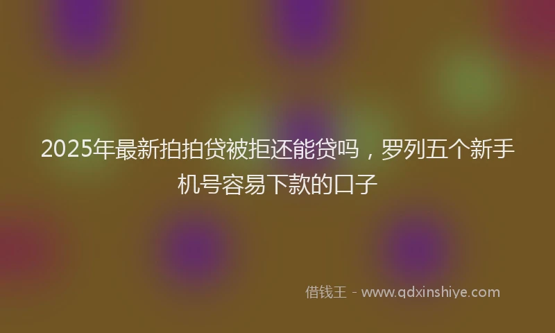 2025年最新拍拍贷被拒还能贷吗，罗列五个新手机号容易下款的口子
