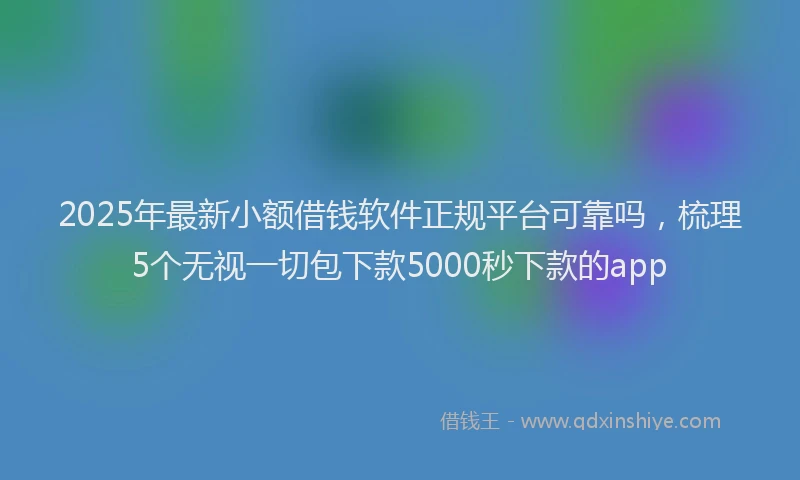 2025年最新小额借钱软件正规平台可靠吗，梳理5个无视一切包下款5000秒下款的app
