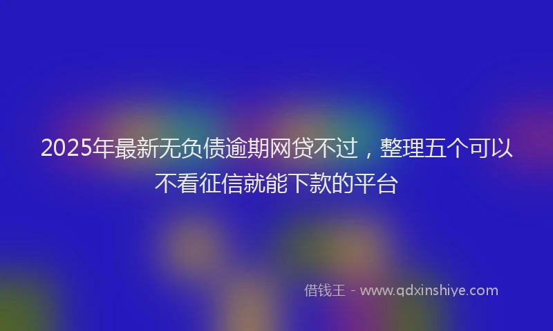 2025年最新无负债逾期网贷不过，整理五个可以不看征信就能下款的平台