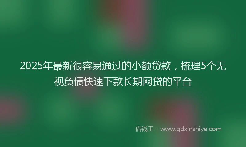 2025年最新很容易通过的小额贷款，梳理5个无视负债快速下款长期网贷的平台
