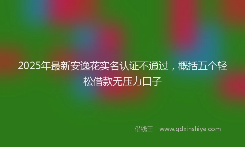2025年最新安逸花实名认证不通过，概括五个轻松借款无压力口子