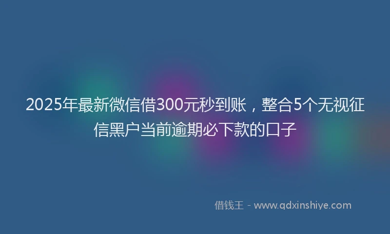 2025年最新微信借300元秒到账，整合5个无视征信黑户当前逾期必下款的口子