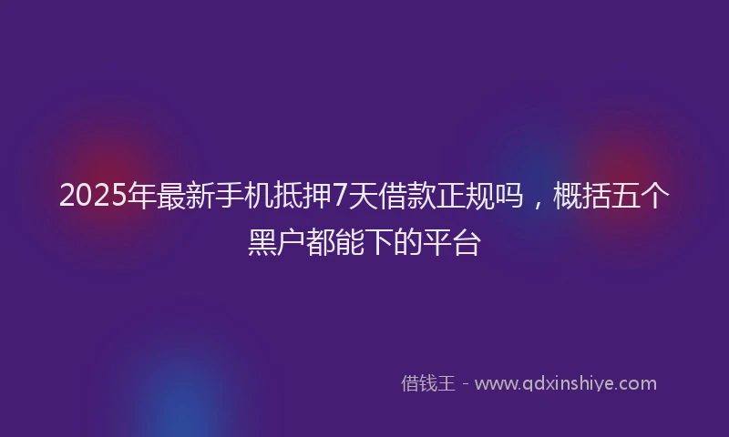 2025年最新手机抵押7天借款正规吗，概括五个黑户都能下的平台