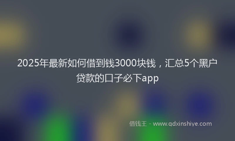 2025年最新如何借到钱3000块钱，汇总5个黑户贷款的口子必下app